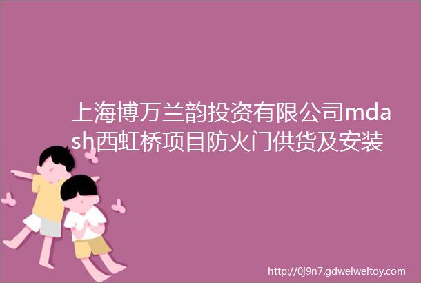 上海博万兰韵投资有限公司mdash西虹桥项目防火门供货及安装招标公告