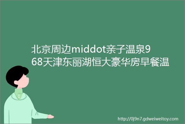 北京周边middot亲子温泉968天津东丽湖恒大豪华房早餐温泉门票餐饮套餐欢乐谷代金券骑行等度假大礼包