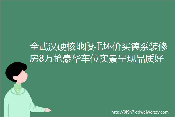 全武汉硬核地段毛坯价买德系装修房8万抢豪华车位实景呈现品质好到爆