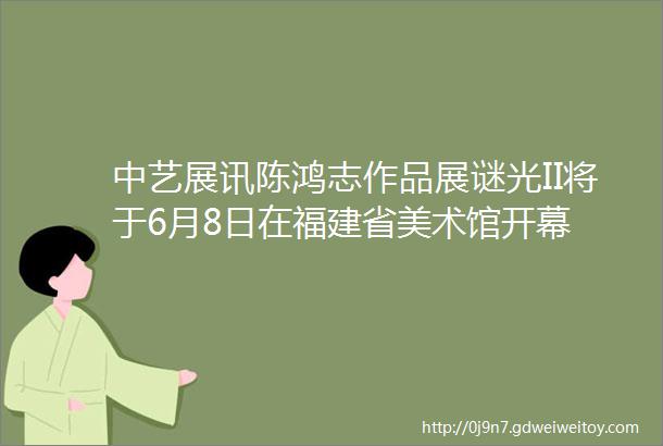 中艺展讯陈鸿志作品展谜光II将于6月8日在福建省美术馆开幕