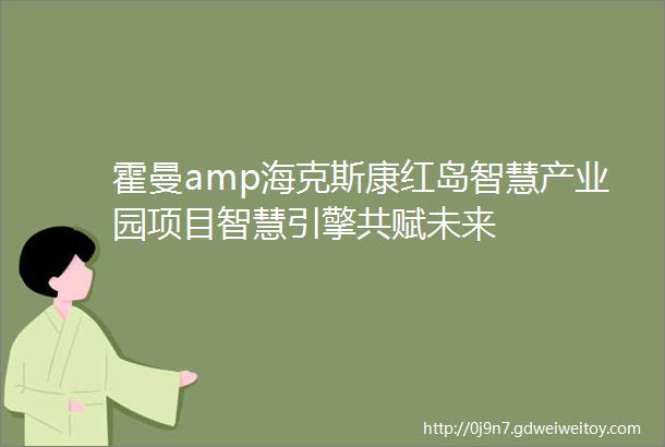 霍曼amp海克斯康红岛智慧产业园项目智慧引擎共赋未来