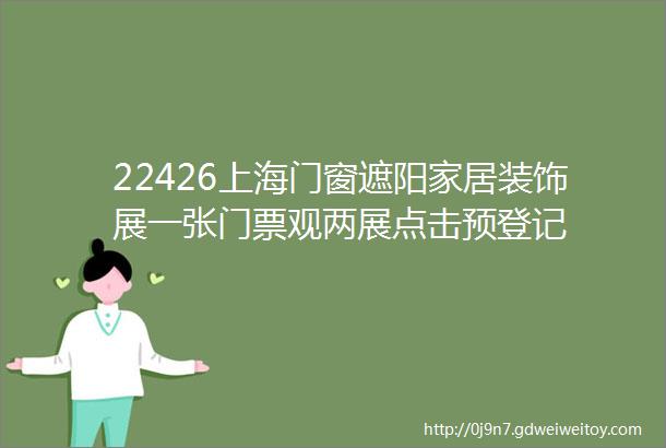 22426上海门窗遮阳家居装饰展一张门票观两展点击预登记