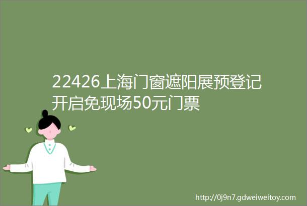 22426上海门窗遮阳展预登记开启免现场50元门票
