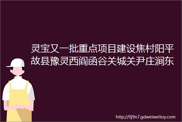 灵宝又一批重点项目建设焦村阳平故县豫灵西阎函谷关城关尹庄涧东涧西