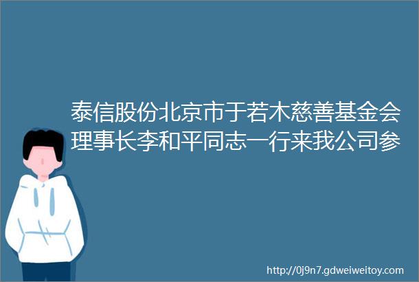 泰信股份北京市于若木慈善基金会理事长李和平同志一行来我公司参观指导