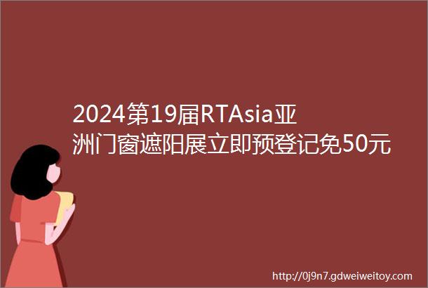 2024第19届RTAsia亚洲门窗遮阳展立即预登记免50元门票
