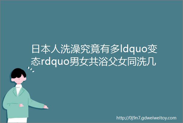 日本人洗澡究竟有多ldquo变态rdquo男女共浴父女同洗几个细节ldquo令人蒙羞rdquo